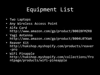 Equipment List
• Two Laptops
• Any Wireless Access Point
• Alfa Card
  http://www.amazon.com/gp/product/B002BFMZR8
• Yagi Antenna
  http://www.amazon.com/gp/product/B004L0TKW4
• Reaver Kit
  http://hakshop.myshopify.com/products/reaver
  -pro
• WiFi Pinapple
  http://hakshop.myshopify.com/collections/fro
  ntpage/products/wifi-pineapple
 