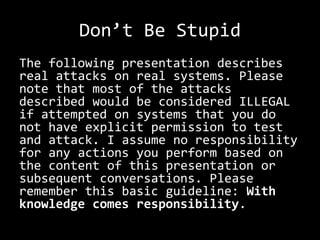 Don’t Be Stupid
The following presentation describes
real attacks on real systems. Please
note that most of the attacks
described would be considered ILLEGAL
if attempted on systems that you do
not have explicit permission to test
and attack. I assume no responsibility
for any actions you perform based on
the content of this presentation or
subsequent conversations. Please
remember this basic guideline: With
knowledge comes responsibility.
 