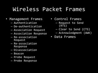 Wireless Packet Frames
• Management Frames          • Control Frames
  –   Authentication           – Request to Send
  –   De-authentication          (RTS)
  –   Association Request      – Clear to Send (CTS)
  –   Association Response     – Acknowledgment (AWK)
  –   Re-association         • Data Frames
      Request
  –   Re-association
      Response
  –   Disassociation
  –   Beacon
  –   Probe Request
  –   Probe Response
 