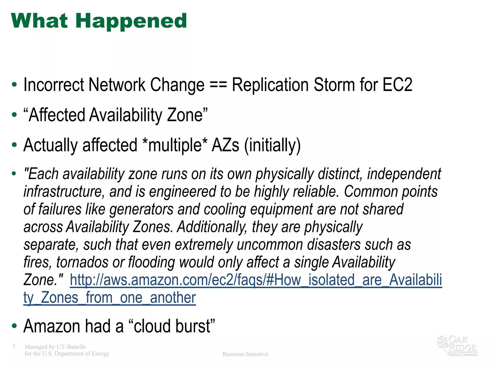 What HappenedIncorrect Network Change == Replication Storm for EC2“Affected Availability Zone”Actually affected *multiple* AZs (initially)"Each availability zone runs on its own physically distinct, independent infrastructure, and is engineered to be highly reliable. Common points of failures like generators and cooling equipment are not shared across Availability Zones. Additionally, they are physically separate, such that even extremely uncommon disasters such as fires, tornados or flooding would only affect a single Availability Zone."  http://aws.amazon.com/ec2/faqs/#How_isolated_are_Availability_Zones_from_one_anotherAmazon had a “cloud burst”
