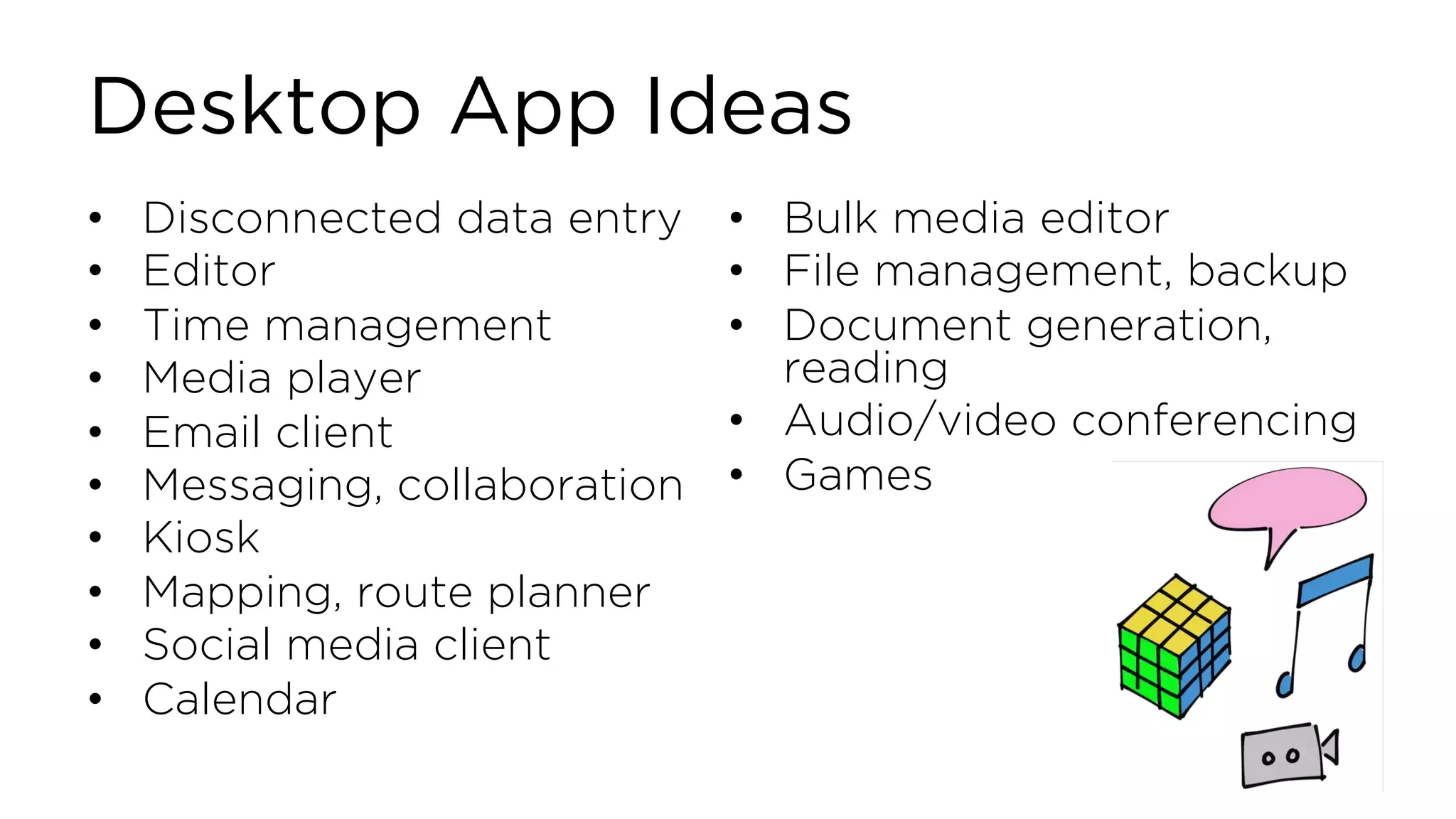 Desktop App Ideas • Disconnected data entry • Editor • Time management • Media player • Email client • Messaging, collaboration • Kiosk • Mapping, route planner • Social media client • Calendar • Bulk media editor • File management, backup • Document generation, reading • Audio/video conferencing • Games 