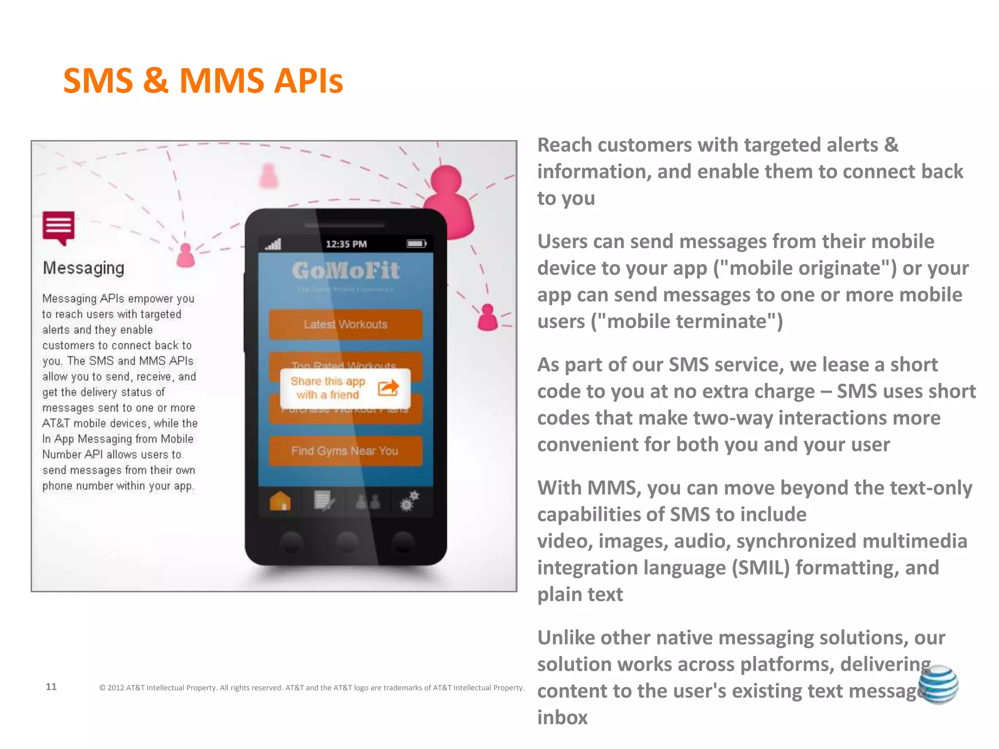 SMS & MMS APIs
                                                                                                                                     Reach customers with targeted alerts &
                                                                                                                                     information, and enable them to connect back
                                                                                                                                     to you
                                                                                                                                     Users can send messages from their mobile
                                                                                                                                     device to your app ("mobile originate") or your
                                                                                                                                     app can send messages to one or more mobile
                                                                                                                                     users ("mobile terminate")
                                                                                                                                     As part of our SMS service, we lease a short
                                                                                                                                     code to you at no extra charge – SMS uses short
                                                                                                                                     codes that make two-way interactions more
                                                                                                                                     convenient for both you and your user
                                                                                                                                     With MMS, you can move beyond the text-only
                                                                                                                                     capabilities of SMS to include
                                                                                                                                     video, images, audio, synchronized multimedia
                                                                                                                                     integration language (SMIL) formatting, and
                                                                                                                                     plain text
                                                                                                                                     Unlike other native messaging solutions, our
                                                                                                                                     solution works across platforms, delivering
11    © 2012 AT&T Intellectual Property. All rights reserved. AT&T and the AT&T logo are trademarks of AT&T Intellectual Property.
                                                                                                                                     content to the user's existing text message
                                                                                                                                     inbox
 