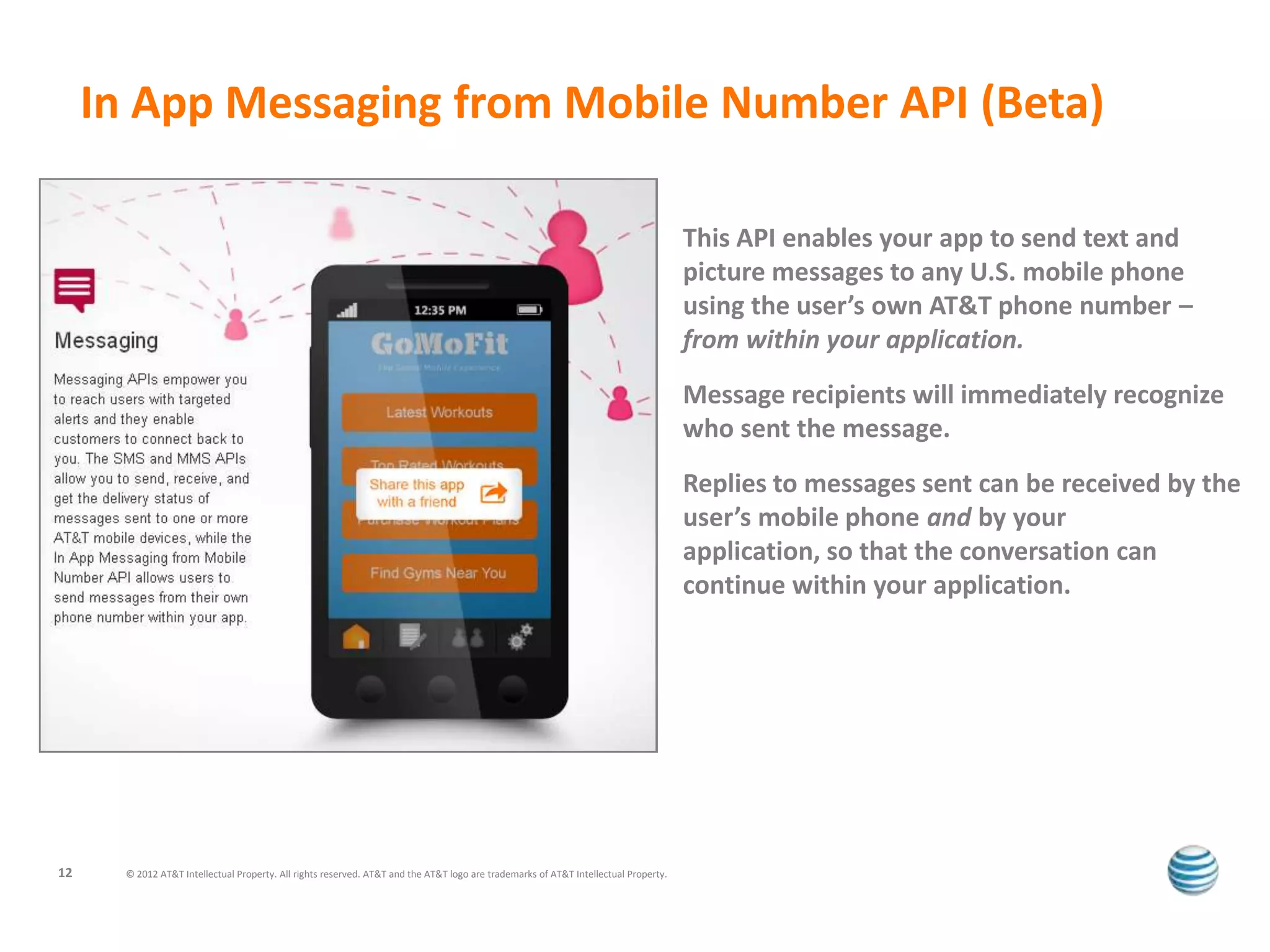 In App Messaging from Mobile Number API (Beta)

                                                                                                                                      This API enables your app to send text and
                                                                                                                                      picture messages to any U.S. mobile phone
                                                                                                                                      using the user’s own AT&T phone number –
                                                                                                                                      from within your application.
                                                                                                                                      Message recipients will immediately recognize
                                                                                                                                      who sent the message.
                                                                                                                                      Replies to messages sent can be received by the
                                                                                                                                      user’s mobile phone and by your
                                                                                                                                      application, so that the conversation can
                                                                                                                                      continue within your application.




12     © 2012 AT&T Intellectual Property. All rights reserved. AT&T and the AT&T logo are trademarks of AT&T Intellectual Property.
 