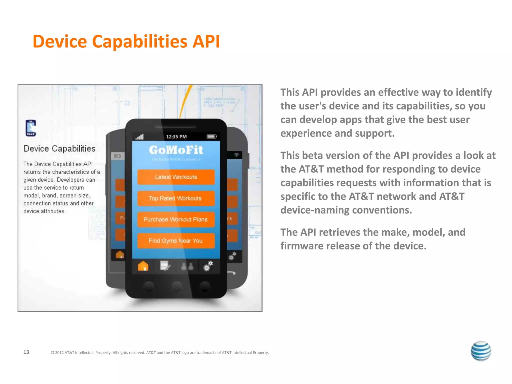 Device Capabilities API

                                                                                                                                      This API provides an effective way to identify
                                                                                                                                      the user's device and its capabilities, so you
                                                                                                                                      can develop apps that give the best user
                                                                                                                                      experience and support.
                                                                                                                                      This beta version of the API provides a look at
                                                                                                                                      the AT&T method for responding to device
                                                                                                                                      capabilities requests with information that is
                                                                                                                                      specific to the AT&T network and AT&T
                                                                                                                                      device-naming conventions.
                                                                                                                                      The API retrieves the make, model, and
                                                                                                                                      firmware release of the device.




13     © 2012 AT&T Intellectual Property. All rights reserved. AT&T and the AT&T logo are trademarks of AT&T Intellectual Property.
 