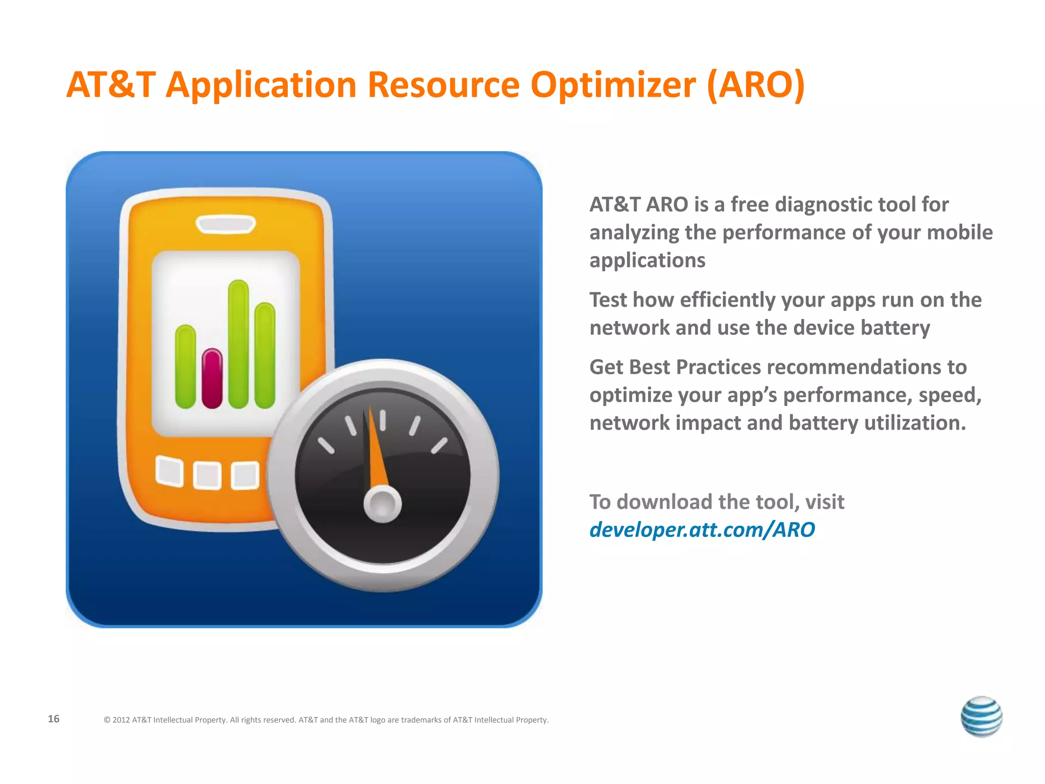AT&T Application Resource Optimizer (ARO)

                                                                                                                                      AT&T ARO is a free diagnostic tool for
                                                                                                                                      analyzing the performance of your mobile
                                                                                                                                      applications
                                                                                                                                      Test how efficiently your apps run on the
                                                                                                                                      network and use the device battery
                                                                                                                                      Get Best Practices recommendations to
                                                                                                                                      optimize your app’s performance, speed,
                                                                                                                                      network impact and battery utilization.


                                                                                                                                      To download the tool, visit
                                                                                                                                      developer.att.com/ARO




16     © 2012 AT&T Intellectual Property. All rights reserved. AT&T and the AT&T logo are trademarks of AT&T Intellectual Property.
 