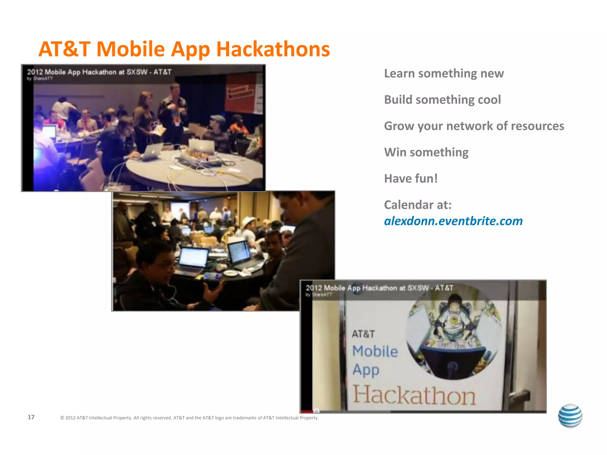 AT&T Mobile App Hackathons
                                                                                                                                     Learn something new
                                                                                                                                     Build something cool
                                                                                                                                     Grow your network of resources
                                                                                                                                     Win something
                                                                                                                                     Have fun!
                                                                                                                                     Calendar at:
                                                                                                                                     alexdonn.eventbrite.com




17    © 2012 AT&T Intellectual Property. All rights reserved. AT&T and the AT&T logo are trademarks of AT&T Intellectual Property.
 