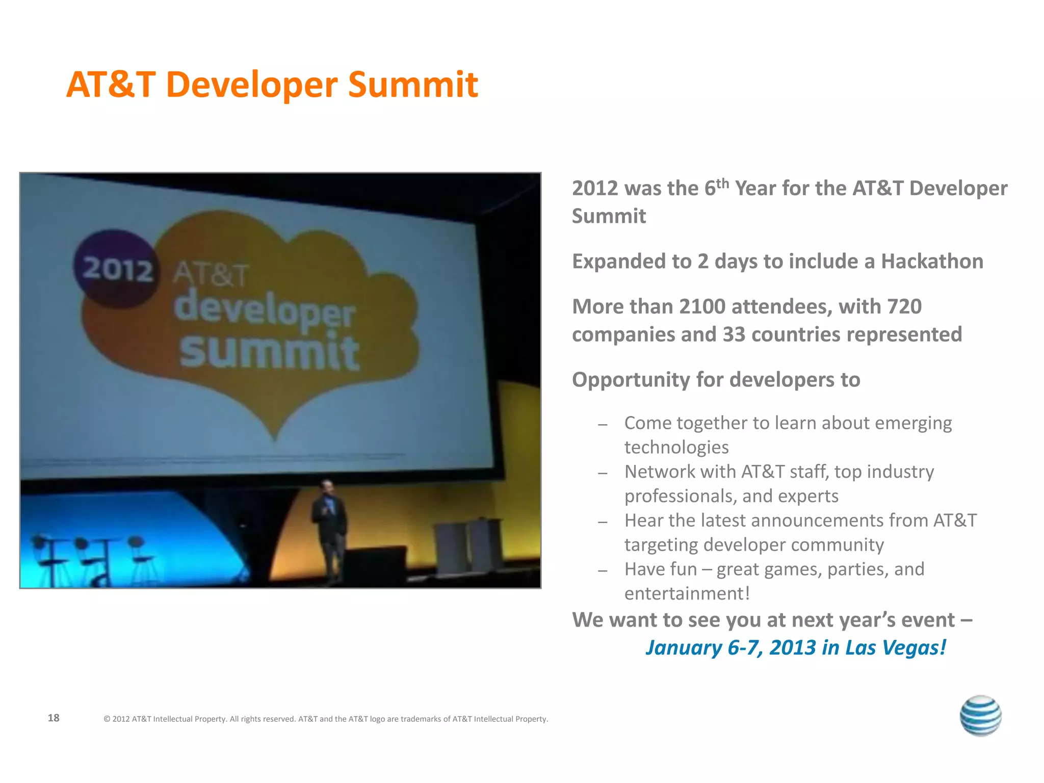 AT&T Developer Summit

                                                                                                                                     2012 was the 6th Year for the AT&T Developer
                                                                                                                                     Summit
                                                                                                                                     Expanded to 2 days to include a Hackathon
                                                                                                                                     More than 2100 attendees, with 720
                                                                                                                                     companies and 33 countries represented
                                                                                                                                     Opportunity for developers to
                                                                                                                                       –   Come together to learn about emerging
                                                                                                                                           technologies
                                                                                                                                       –   Network with AT&T staff, top industry
                                                                                                                                           professionals, and experts
                                                                                                                                       –   Hear the latest announcements from AT&T
                                                                                                                                           targeting developer community
                                                                                                                                       –   Have fun – great games, parties, and
                                                                                                                                           entertainment!
                                                                                                                                     We want to see you at next year’s event –
                                                                                                                                           January 6-7, 2013 in Las Vegas!

18    © 2012 AT&T Intellectual Property. All rights reserved. AT&T and the AT&T logo are trademarks of AT&T Intellectual Property.
 