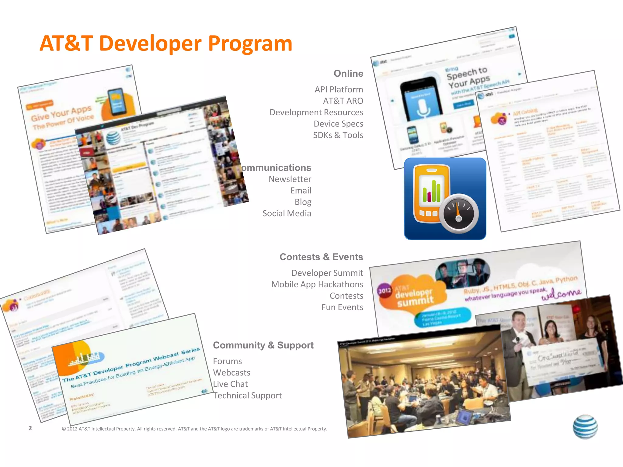 AT&T Developer Program
                                                                                                                                    Online
                                                                                                              API Platform
                                                                                                                 AT&T ARO
                                                                                                     Development Resources
                                                                                                              Device Specs
                                                                                                              SDKs & Tools


                                                                                     Communications
                                                                                          Newsletter
                                                                                                Email
                                                                                                 Blog
                                                                                         Social Media



                                                                                                          Contests & Events
                                                                                                          Developer Summit
                                                                                                      Mobile App Hackathons
                                                                                                                    Contests
                                                                                                                  Fun Events



                                                                           Community & Support
                                                                           Forums
                                                                           Webcasts
                                                                           Live Chat
                                                                           Technical Support


2    © 2012 AT&T Intellectual Property. All rights reserved. AT&T and the AT&T logo are trademarks of AT&T Intellectual Property.
 