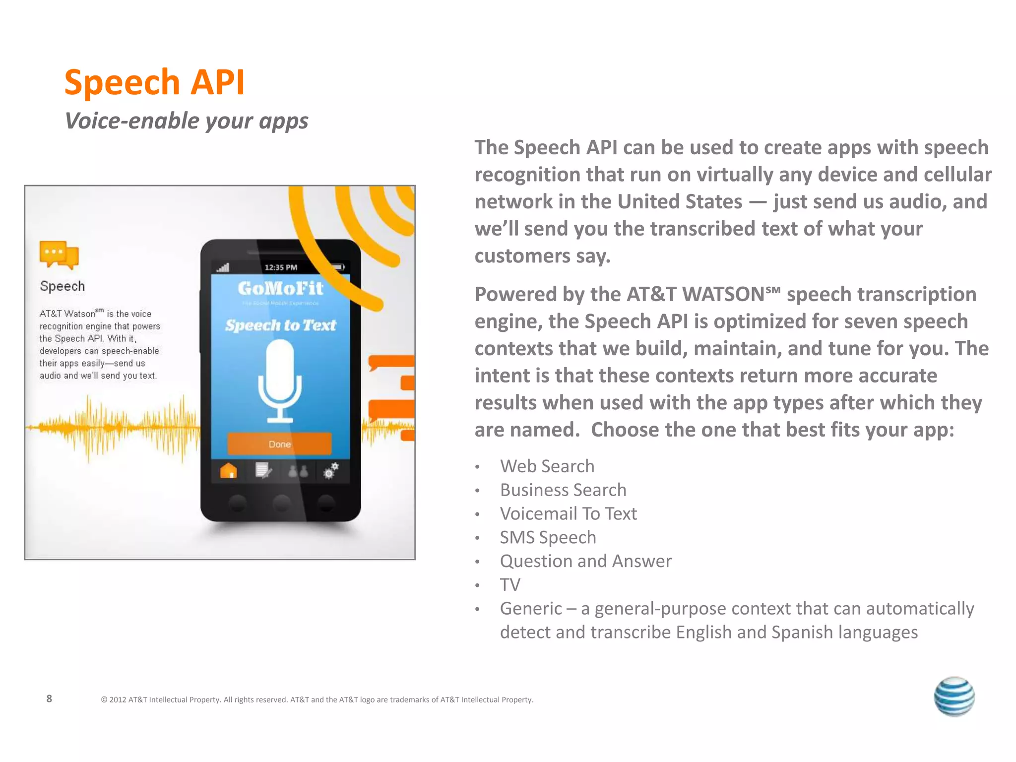 Speech API
    Voice-enable your apps
                                                                                                                  The Speech API can be used to create apps with speech
                                                                                                                  recognition that run on virtually any device and cellular
                                                                                                                  network in the United States — just send us audio, and
                                                                                                                  we’ll send you the transcribed text of what your
                                                                                                                  customers say.
                                                                                                                  Powered by the AT&T WATSON℠ speech transcription
                                                                                                                  engine, the Speech API is optimized for seven speech
                                                                                                                  contexts that we build, maintain, and tune for you. The
                                                                                                                  intent is that these contexts return more accurate
                                                                                                                  results when used with the app types after which they
                                                                                                                  are named. Choose the one that best fits your app:
                                                                                                                  •      Web Search
                                                                                                                  •      Business Search
                                                                                                                  •      Voicemail To Text
                                                                                                                  •      SMS Speech
                                                                                                                  •      Question and Answer
                                                                                                                  •      TV
                                                                                                                  •      Generic – a general-purpose context that can automatically
                                                                                                                         detect and transcribe English and Spanish languages


8      © 2012 AT&T Intellectual Property. All rights reserved. AT&T and the AT&T logo are trademarks of AT&T Intellectual Property.
 