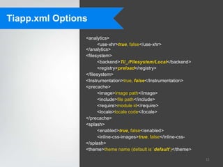 Tiapp.xml Options
                <analytics>
                      <use-xhr>true, false</use-xhr>
                </analytics>
                <filesystem>
                      <backend>Ti/_/Filesystem/Local</backend>
                      <registry>preload</registry>
                </filesystem>
                <Instrumentation>true, false</Instrumentation>
                <precache>
                      <image>image path</image>
                      <include>file path</include>
                      <require>module id</require>
                      <locale>locale code</locale>
                </precache>
                <splash>
                      <enabled>true, false</enabled>
                      <inline-css-images>true, false</inline-css-
                </splash>
                <theme>theme name (default is „default‟)</theme>

                                                                    11
 