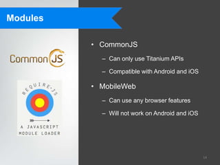 Modules

          • CommonJS
            – Can only use Titanium APIs

            – Compatible with Android and iOS

          • MobileWeb
            – Can use any browser features

            – Will not work on Android and iOS




                                                 14
 