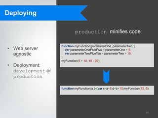 Deploying

                            production minifies code

                   function myFunction(parameterOne, parameterTwo) {
• Web server         var parameterOnePlusFive = parameterOne + 5;
  agnostic           var parameterTwoPlusTen = parameterTwo + 10;
                   }
                   myFunction(5 + 10, 15 - 20);
• Deployment:
  development or
  production

                   function myFunction(a,b){var x=a+5,d=b+10}myFunction(15,-5)




                                                                            18
 
