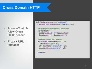 Cross Domain HTTP


                    if (Ti.Platform.osname === 'mobileweb') {
                      Ti.Network.httpURLFormatter = function (url) {

• Access-Control-           // Create prefix from server’s hostname
                            var newPrefix =
  Allow-Origin                location.protocol + '//' + location.host +
  HTTP header                 (location.port ? ':' + location.port : '');

                            // Make sure URL isn't relative
• Proxy + URL               if (url.indexOf(newPrefix) === -1 &&
                                url.indexOf('://') !== -1) {
  formatter                   url = newPrefix + '/proxy?url=' + url;
                              console.debug('proxying to ' + url);
                            }
                            return url;
                        }
                    }




                                                                            21
 
