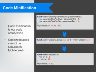 Code Minification

                      function myFunction(parameterOne, parameterTwo) {
                        var parameterOnePlusFive = parameterOne + 5;
                        var parameterTwoPlusTen = parameterTwo + 10;
                      }
• Code minification   myFunction(5 + 10, 15 - 20);

  is not code
  obfuscation

• Code/resources      function myFunction(a,b){var x=a+5,d=b+10}myFunction(15,-5)

  cannot be
  secured in
  Mobile Web
                      function myFunction(a, b) {
                        var c = a + 5,
                          d = b + 10;
                      }
                      myFunction(15, -5);

                                                                               24
 