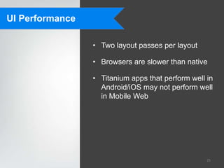 UI Performance

                 • Two layout passes per layout

                 • Browsers are slower than native

                 • Titanium apps that perform well in
                   Android/iOS may not perform well
                   in Mobile Web




                                                   25
 