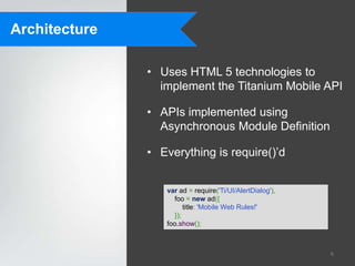 Architecture

               • Uses HTML 5 technologies to
                 implement the Titanium Mobile API

               • APIs implemented using
                 Asynchronous Module Definition

               • Everything is require()‟d


                  var ad = require('Ti/UI/AlertDialog'),
                    foo = new ad({
                        title: 'Mobile Web Rules!'
                    });
                  foo.show();



                                                           6
 