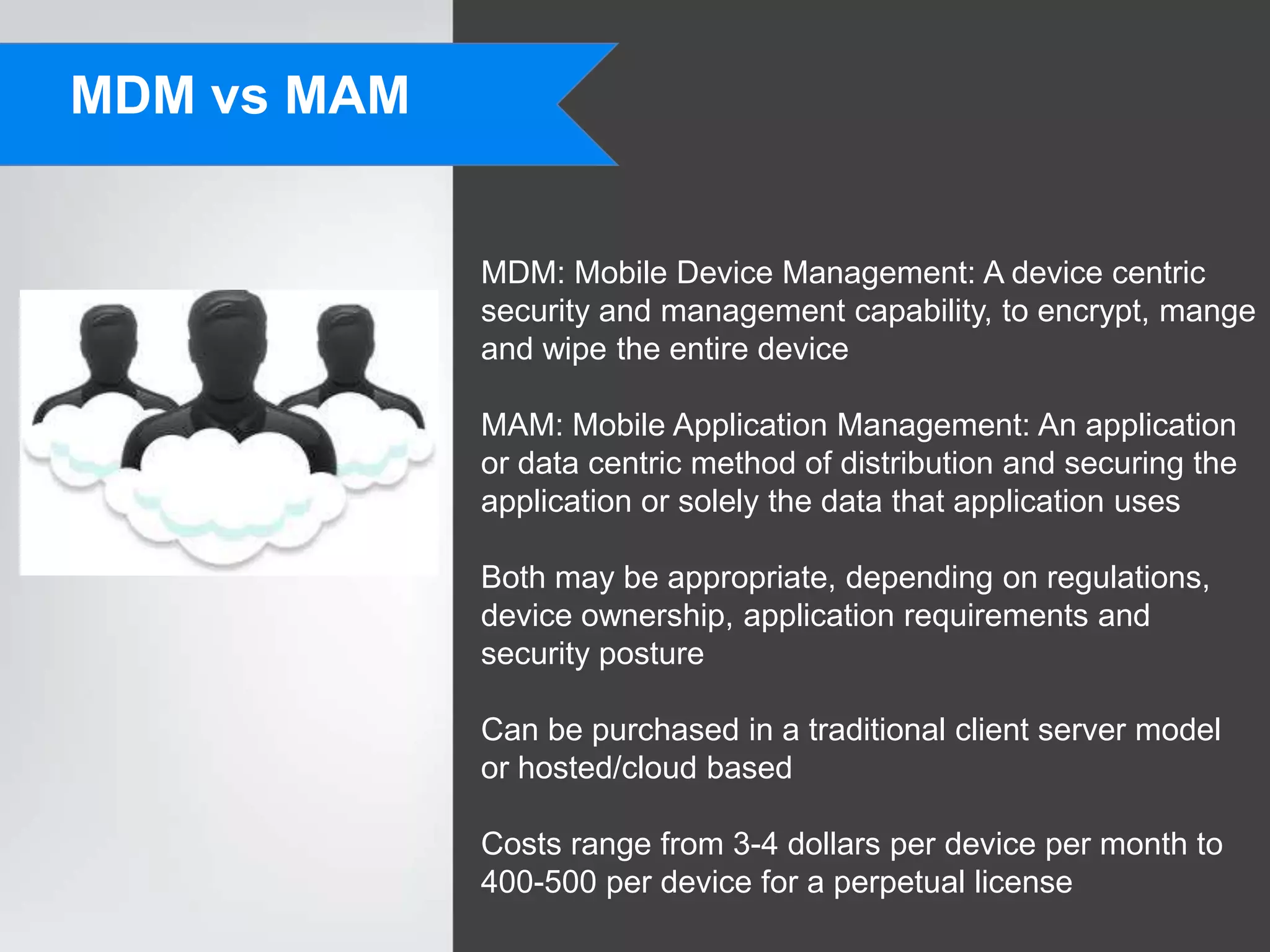 MDM vs MAM


             MDM: Mobile Device Management: A device centric
             security and management capability, to encrypt, mange
             and wipe the entire device

             MAM: Mobile Application Management: An application
             or data centric method of distribution and securing the
             application or solely the data that application uses

             Both may be appropriate, depending on regulations,
             device ownership, application requirements and
             security posture

             Can be purchased in a traditional client server model
             or hosted/cloud based

             Costs range from 3-4 dollars per device per month to
             400-500 per device for a perpetual license
 