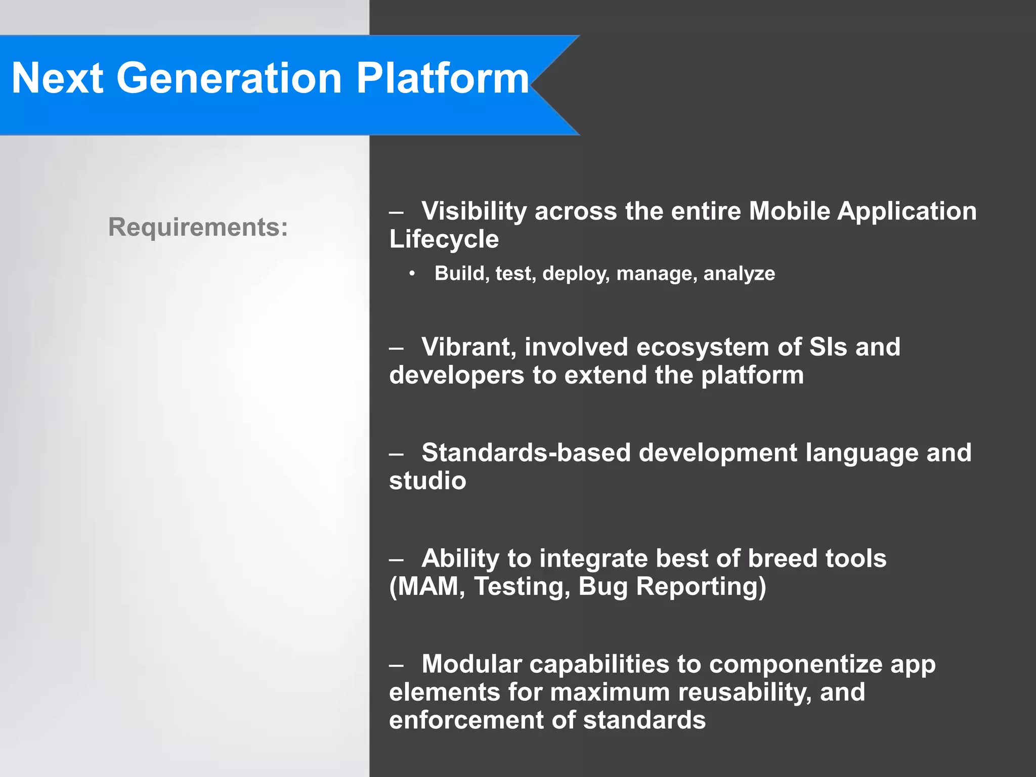 Next Generation Platform

                    – Visibility across the entire Mobile Application
    Requirements:   Lifecycle
                     • Build, test, deploy, manage, analyze


                    – Vibrant, involved ecosystem of SIs and
                    developers to extend the platform

                    – Standards-based development language and
                    studio


                    – Ability to integrate best of breed tools
                    (MAM, Testing, Bug Reporting)


                    – Modular capabilities to componentize app
                    elements for maximum reusability, and
                    enforcement of standards
 