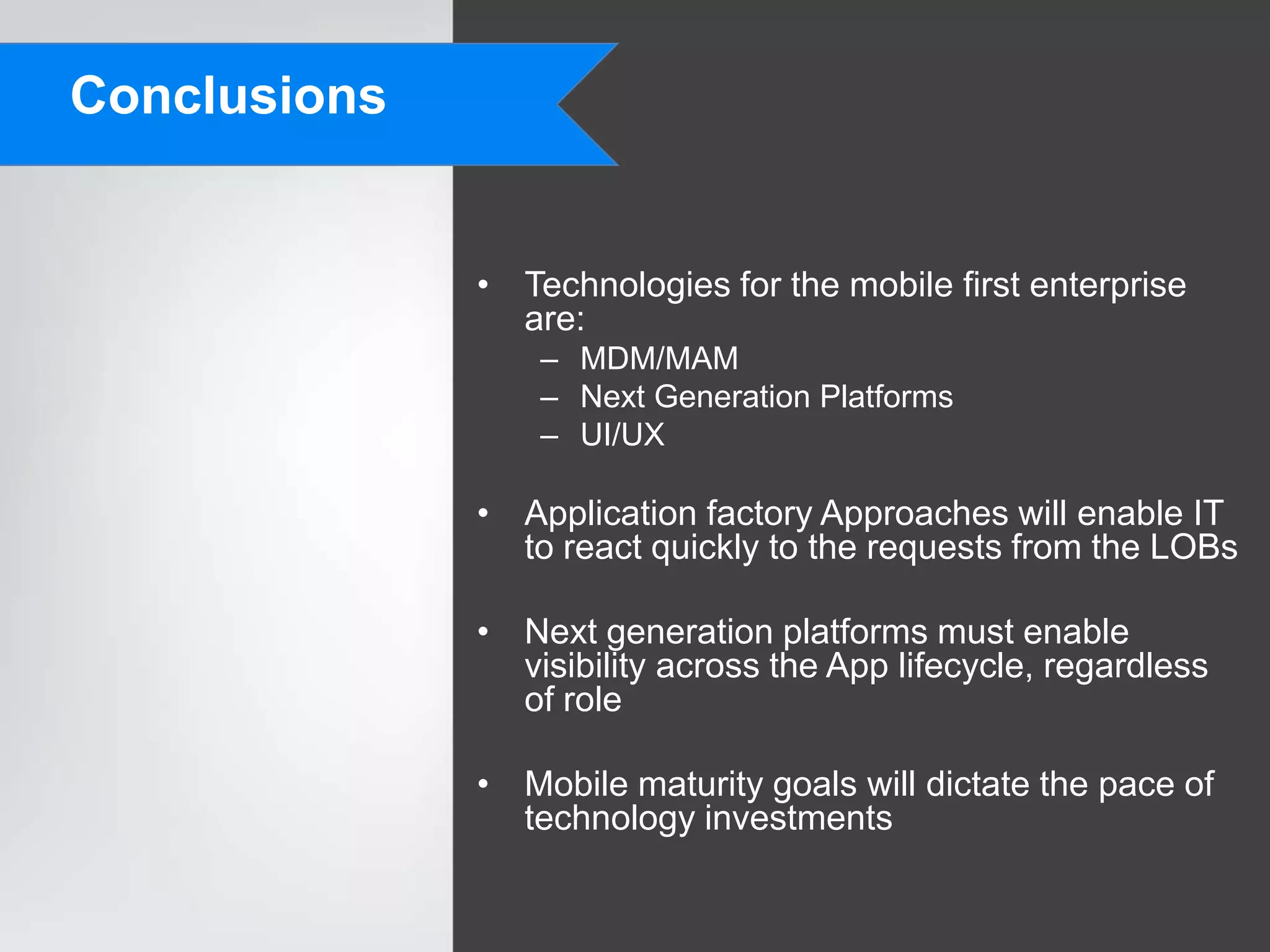 Conclusions


              • Technologies for the mobile first enterprise
                are:
                  – MDM/MAM
                  – Next Generation Platforms
                  – UI/UX

              • Application factory Approaches will enable IT
                to react quickly to the requests from the LOBs

              • Next generation platforms must enable
                visibility across the App lifecycle, regardless
                of role

              • Mobile maturity goals will dictate the pace of
                technology investments
 