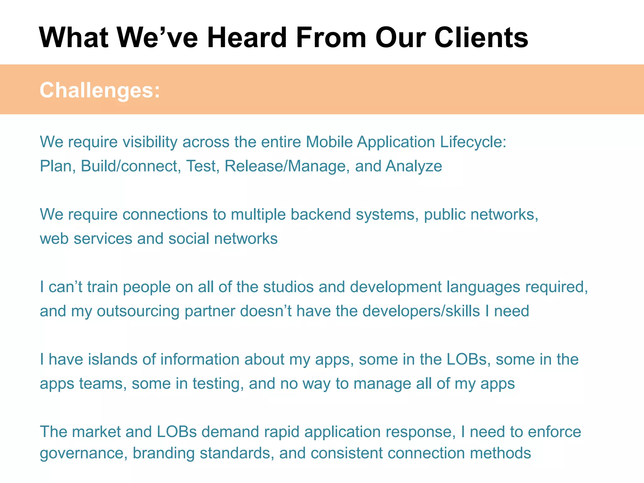 What We‟ve Heard From Our Clients
Challenges:

We require visibility across the entire Mobile Application Lifecycle:
Plan, Build/connect, Test, Release/Manage, and Analyze


We require connections to multiple backend systems, public networks,
web services and social networks


I can’t train people on all of the studios and development languages required,
and my outsourcing partner doesn’t have the developers/skills I need


I have islands of information about my apps, some in the LOBs, some in the
apps teams, some in testing, and no way to manage all of my apps

The market and LOBs demand rapid application response, I need to enforce
governance, branding standards, and consistent connection methods
 