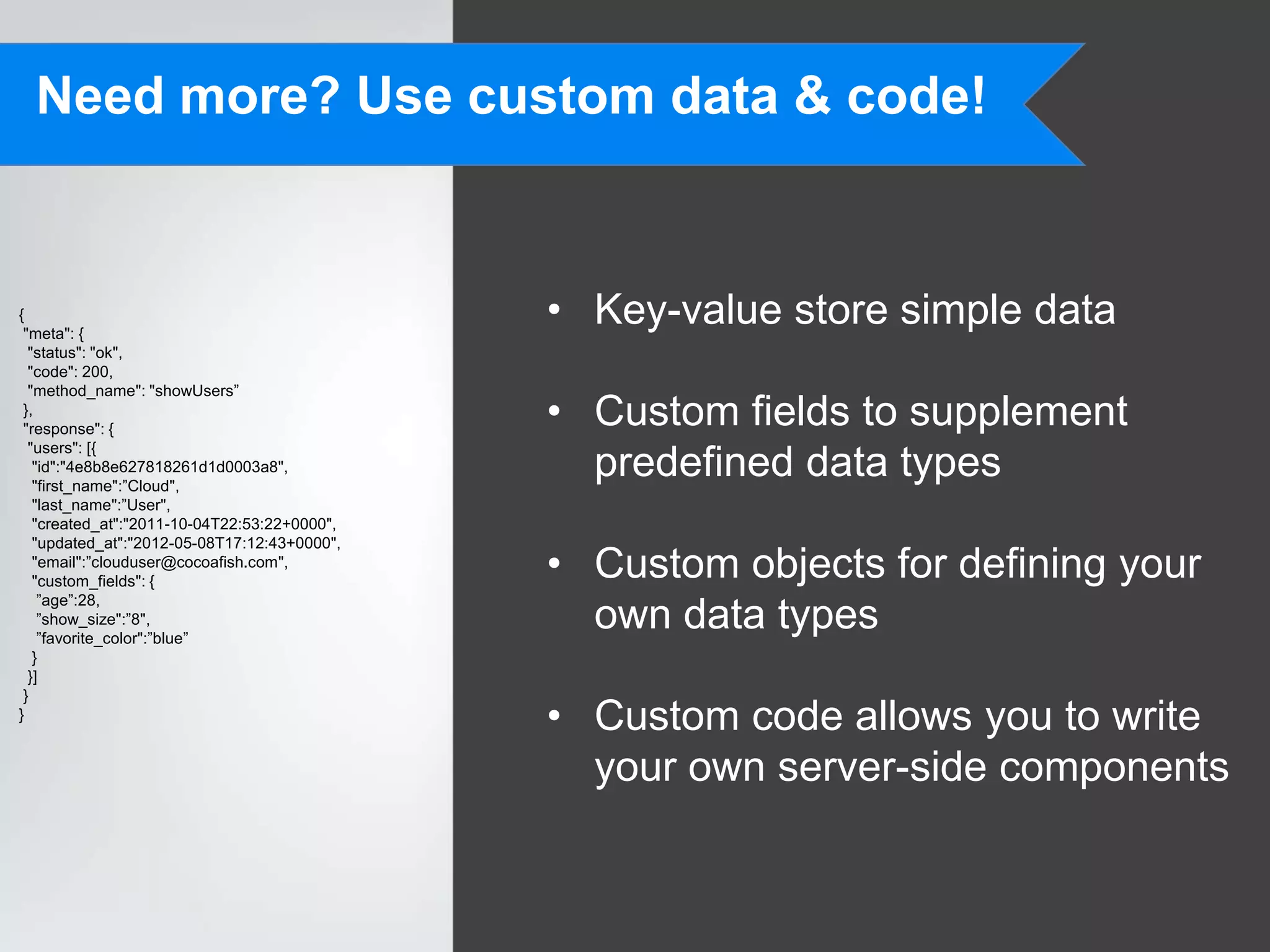 Need more? Use custom data & code!


{
 "meta": {
                                              • Key-value store simple data
  "status": "ok",
  "code": 200,
  "method_name": "showUsers”
 },
 "response": {
                                              • Custom fields to supplement
  "users": [{
   "id":"4e8b8e627818261d1d0003a8",
   "first_name":”Cloud",
                                                predefined data types
   "last_name":”User",
   "created_at":"2011-10-04T22:53:22+0000",
   "updated_at":"2012-05-08T17:12:43+0000",
   "email":”clouduser@cocoafish.com",
   "custom_fields": {
                                              • Custom objects for defining your
    ”age”:28,
    ”show_size":”8",
    ”favorite_color":”blue”
                                                own data types
   }
  }]
 }
}
                                              • Custom code allows you to write
                                                your own server-side components
 