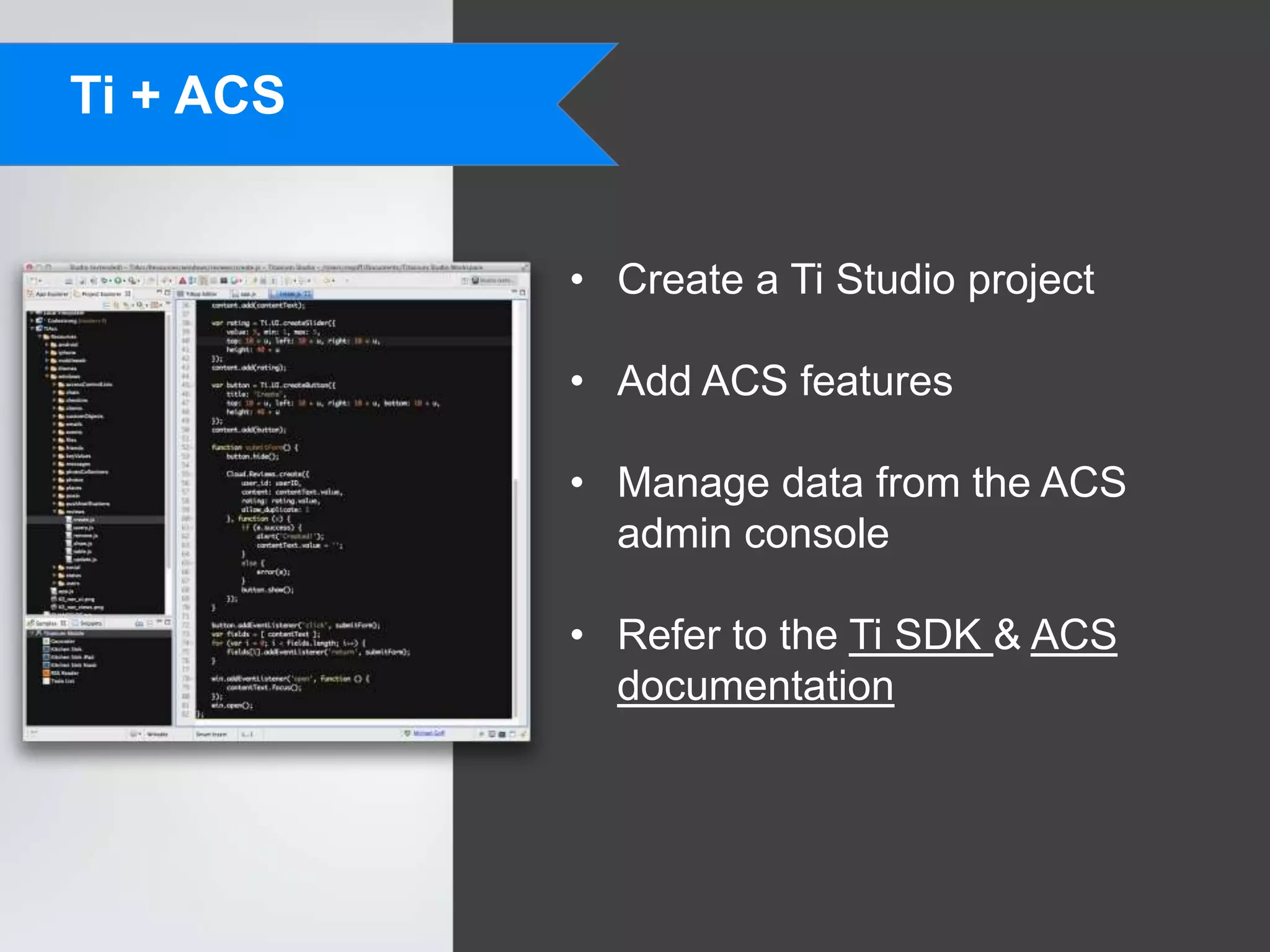 Ti + ACS


           • Create a Ti Studio project

           • Add ACS features

           • Manage data from the ACS
             admin console

           • Refer to the Ti SDK & ACS
             documentation
 