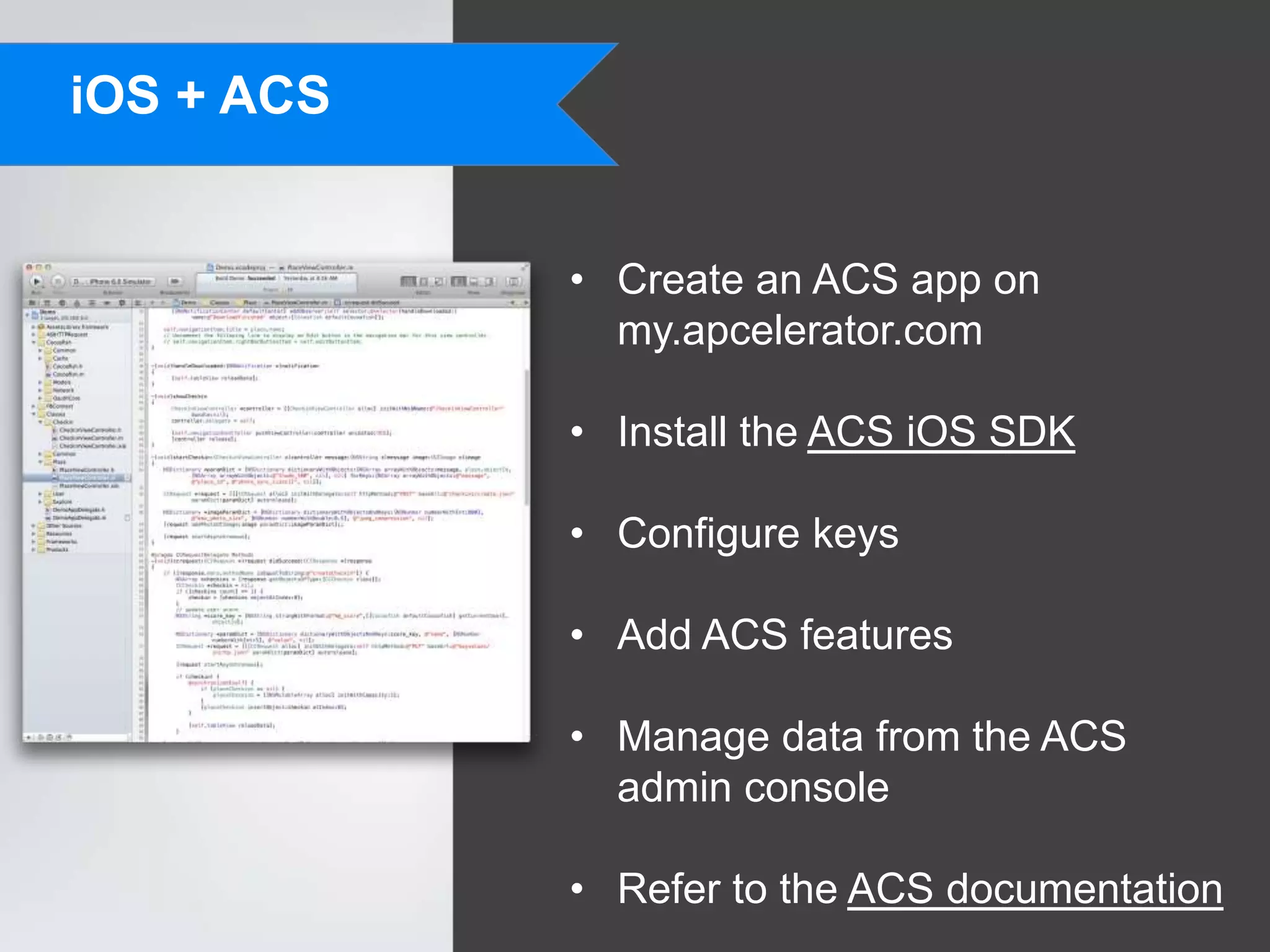 iOS + ACS


            • Create an ACS app on
              my.apcelerator.com

            • Install the ACS iOS SDK

            • Configure keys

            • Add ACS features

            • Manage data from the ACS
              admin console

            • Refer to the ACS documentation
 