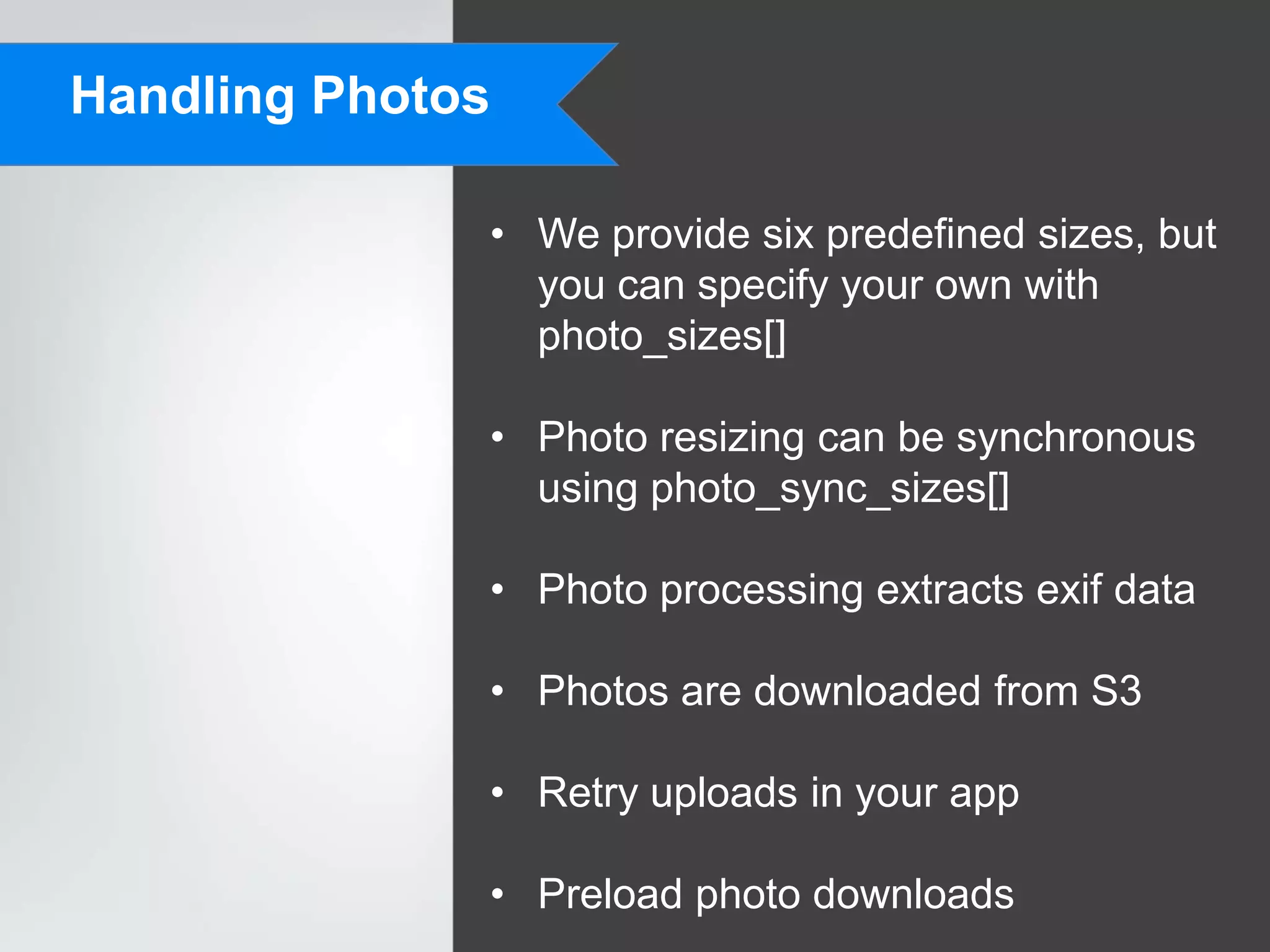 Handling Photos

              • We provide six predefined sizes, but
                you can specify your own with
                photo_sizes[]

              • Photo resizing can be synchronous
                using photo_sync_sizes[]

              • Photo processing extracts exif data

              • Photos are downloaded from S3

              • Retry uploads in your app

              • Preload photo downloads
 