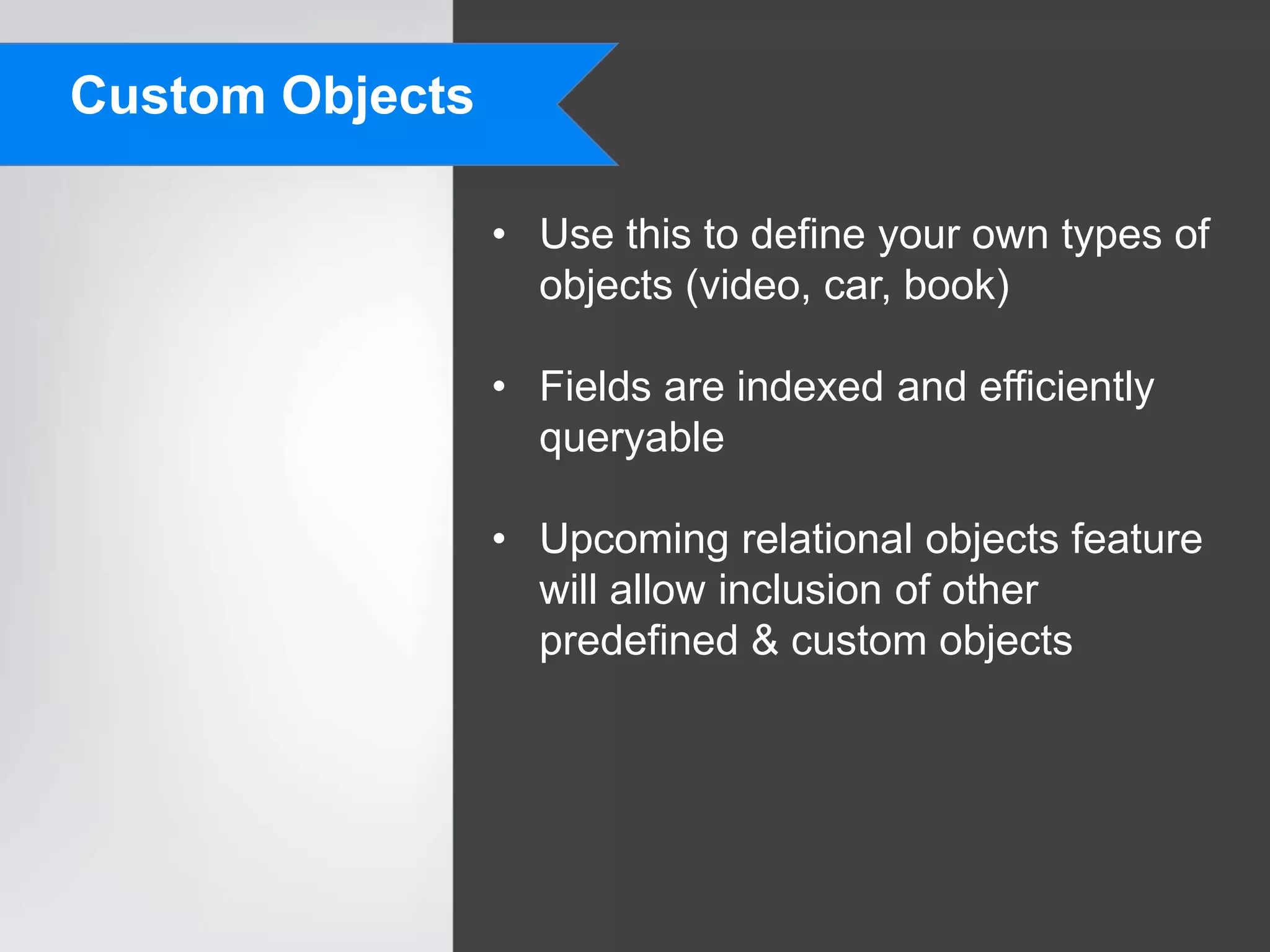 Custom Objects

                 • Use this to define your own types of
                   objects (video, car, book)

                 • Fields are indexed and efficiently
                   queryable

                 • Upcoming relational objects feature
                   will allow inclusion of other
                   predefined & custom objects
 