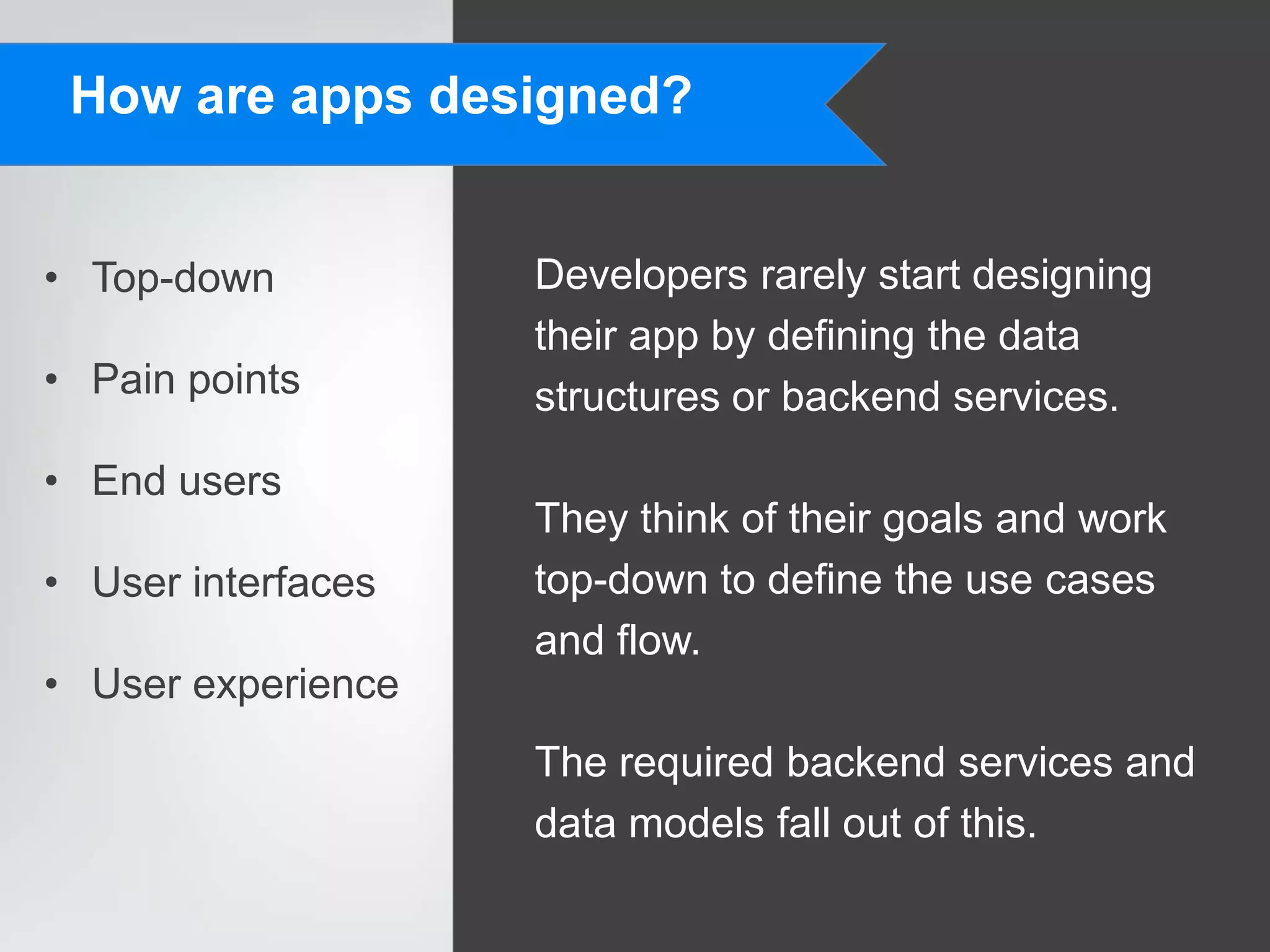 How are apps designed?


• Top-down          Developers rarely start designing
                    their app by defining the data
• Pain points       structures or backend services.
• End users
                    They think of their goals and work
• User interfaces   top-down to define the use cases
                    and flow.
• User experience
                    The required backend services and
                    data models fall out of this.
 