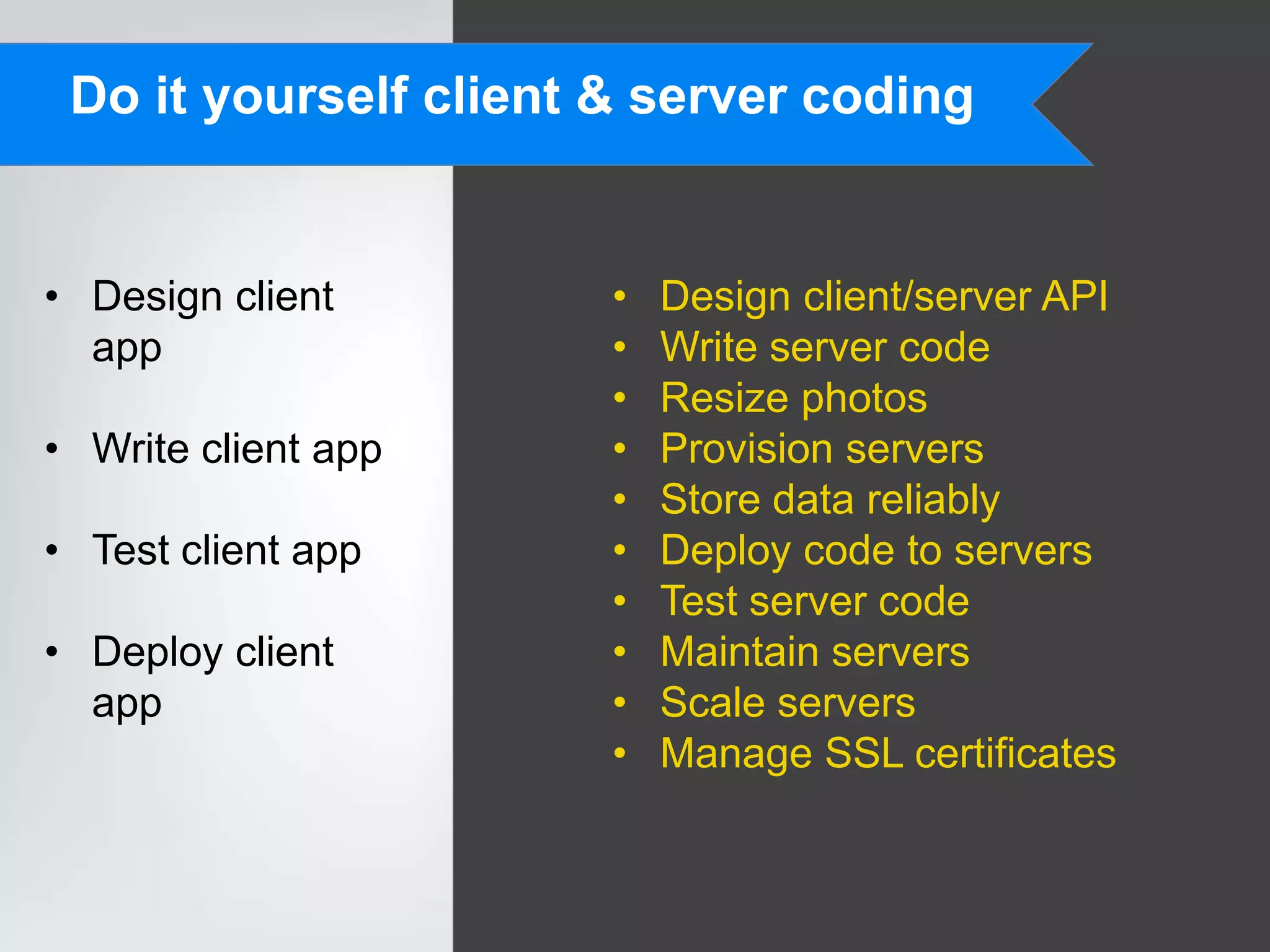 Do it yourself client & server coding


• Design client        •   Design client/server API
  app                  •   Write server code
                       •   Resize photos
• Write client app     •   Provision servers
                       •   Store data reliably
• Test client app      •   Deploy code to servers
                       •   Test server code
• Deploy client        •   Maintain servers
  app                  •   Scale servers
                       •   Manage SSL certificates
 
