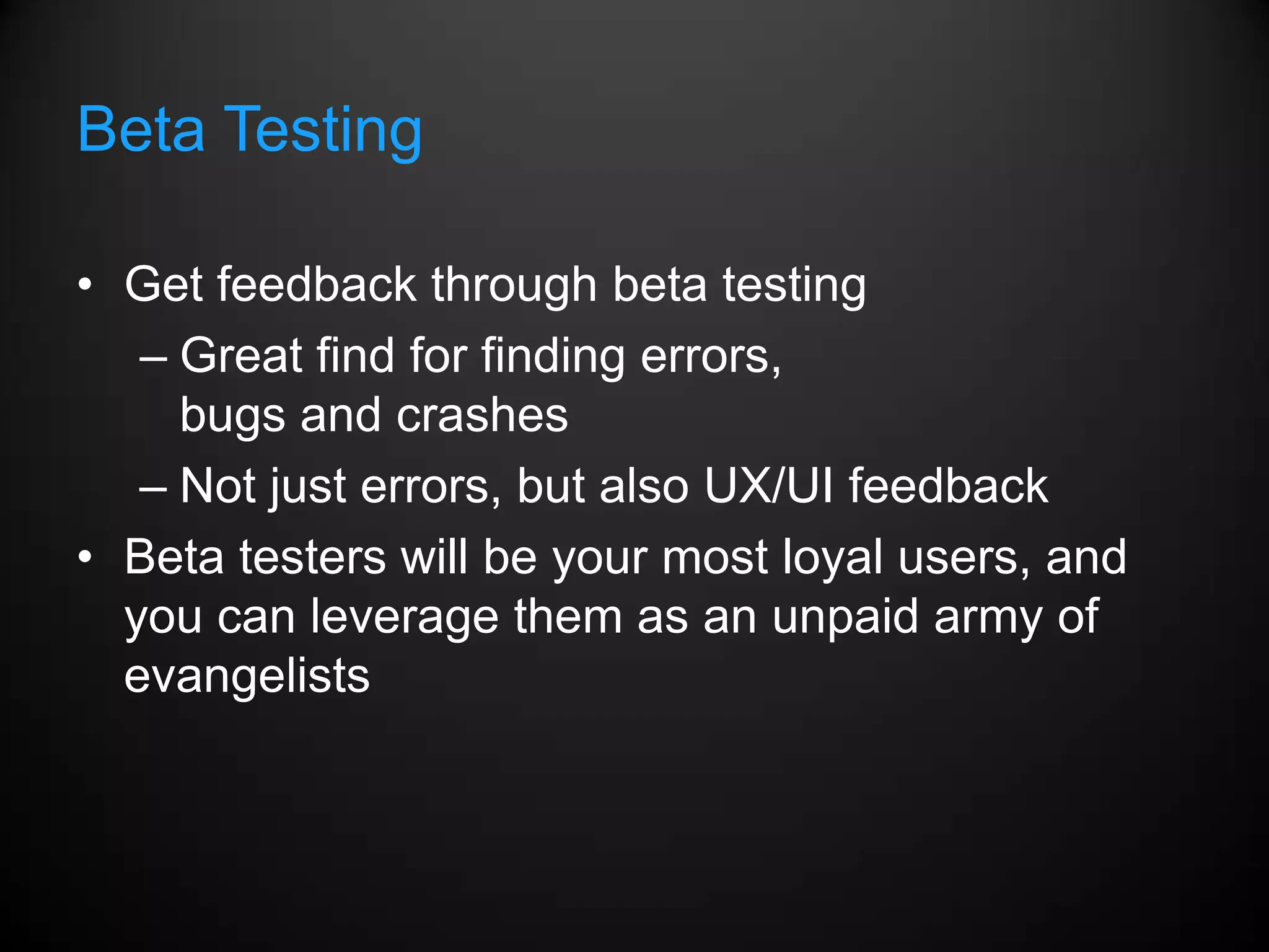Beta Testing

• Get feedback through beta testing
   – Great find for finding errors,
     bugs and crashes
   – Not just errors, but also UX/UI feedback
• Beta testers will be your most loyal users, and
  you can leverage them as an unpaid army of
  evangelists
 