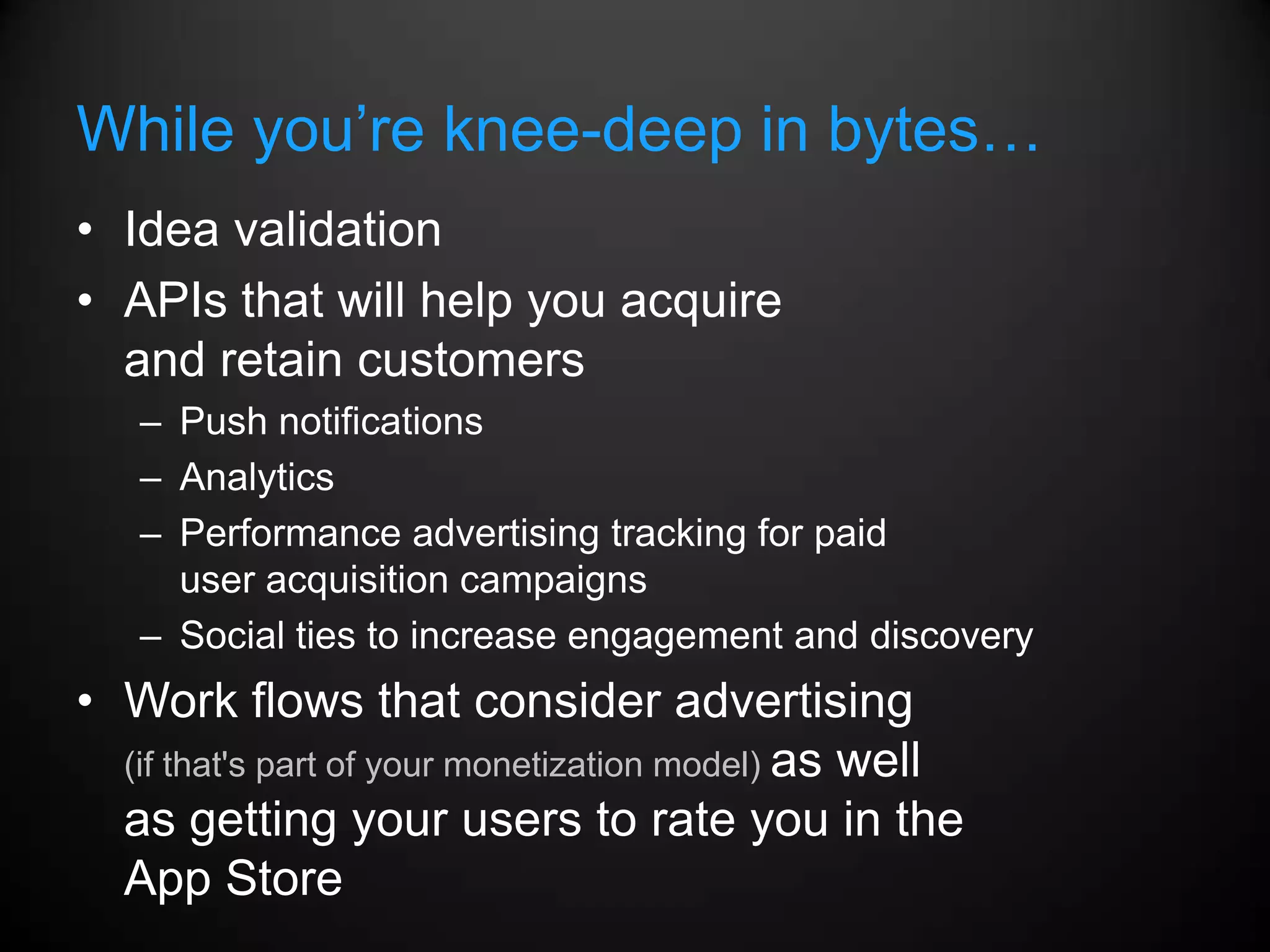 While you’re knee-deep in bytes…
• Idea validation
• APIs that will help you acquire
  and retain customers
   – Push notifications
   – Analytics
   – Performance advertising tracking for paid
     user acquisition campaigns
   – Social ties to increase engagement and discovery
• Work flows that consider advertising
  (if that's part of your monetization model) as well
  as getting your users to rate you in the
  App Store
 