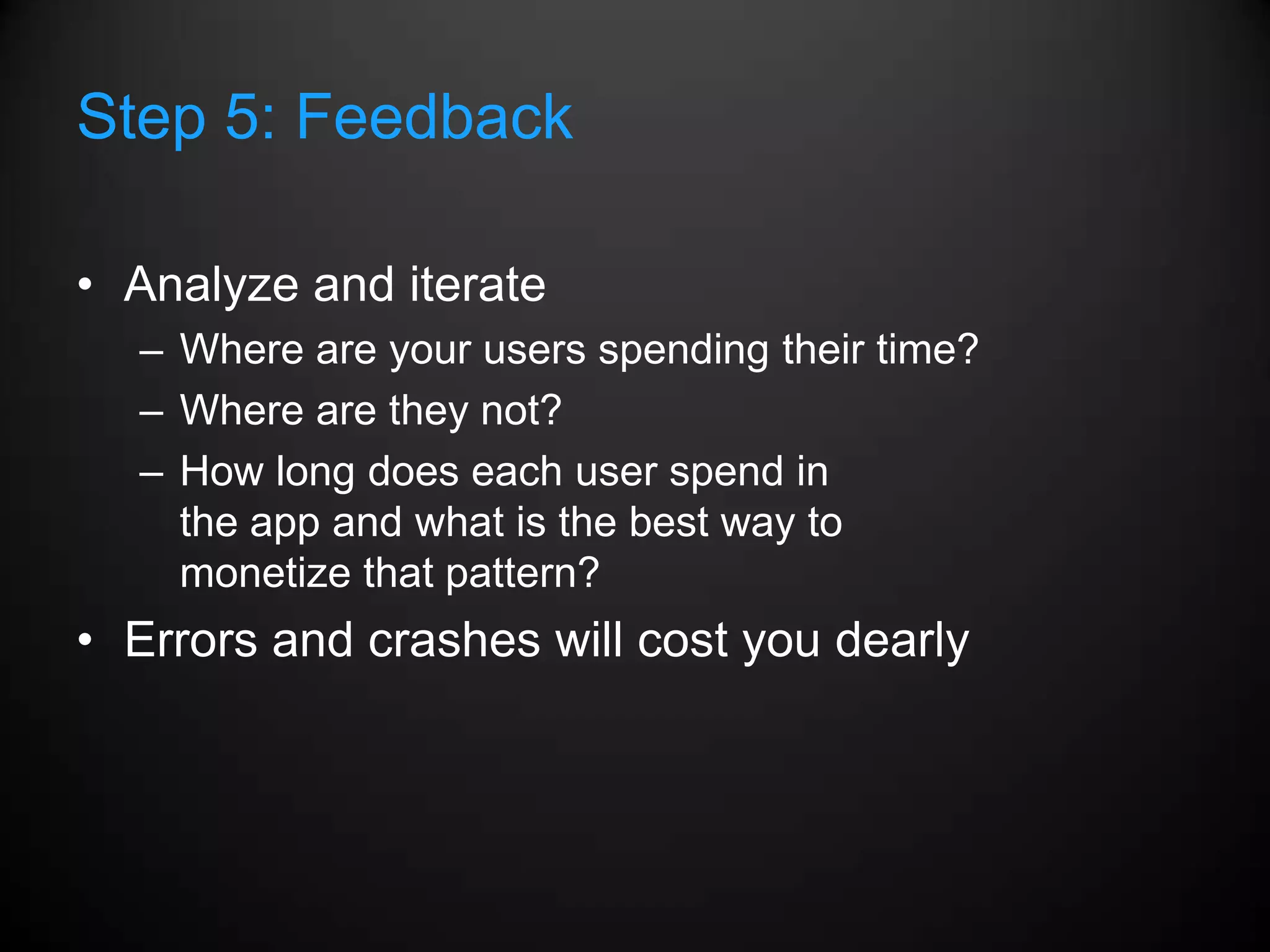 Step 5: Feedback

• Analyze and iterate
  – Where are your users spending their time?
  – Where are they not?
  – How long does each user spend in
    the app and what is the best way to
    monetize that pattern?
• Errors and crashes will cost you dearly
 