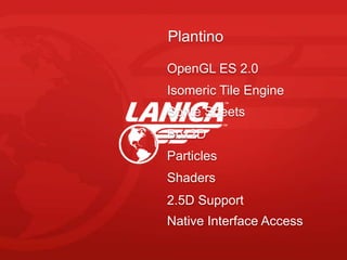 Plantino

OpenGL ES 2.0
Isomeric Tile Engine
Sprite Sheets
Box2D
Particles
Shaders
2.5D Support
Native Interface Access
 