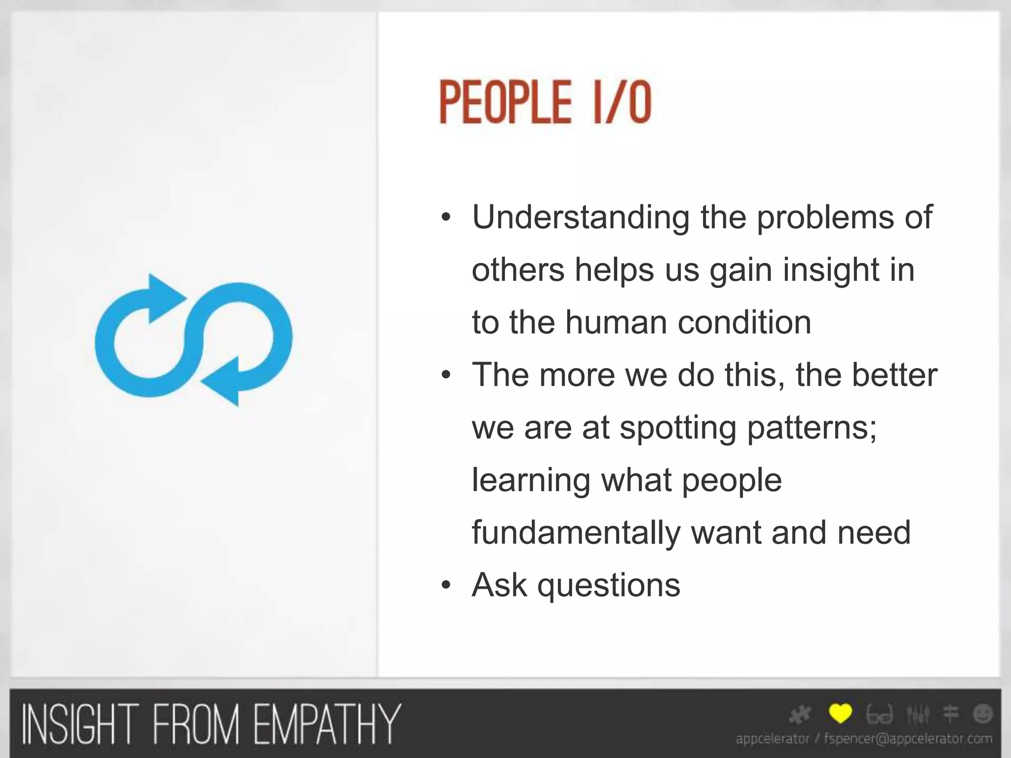 • Understanding the problems of
  others helps us gain insight in
  to the human condition
• The more we do this, the better
  we are at spotting patterns;
  learning what people
  fundamentally want and need
• Ask questions
 