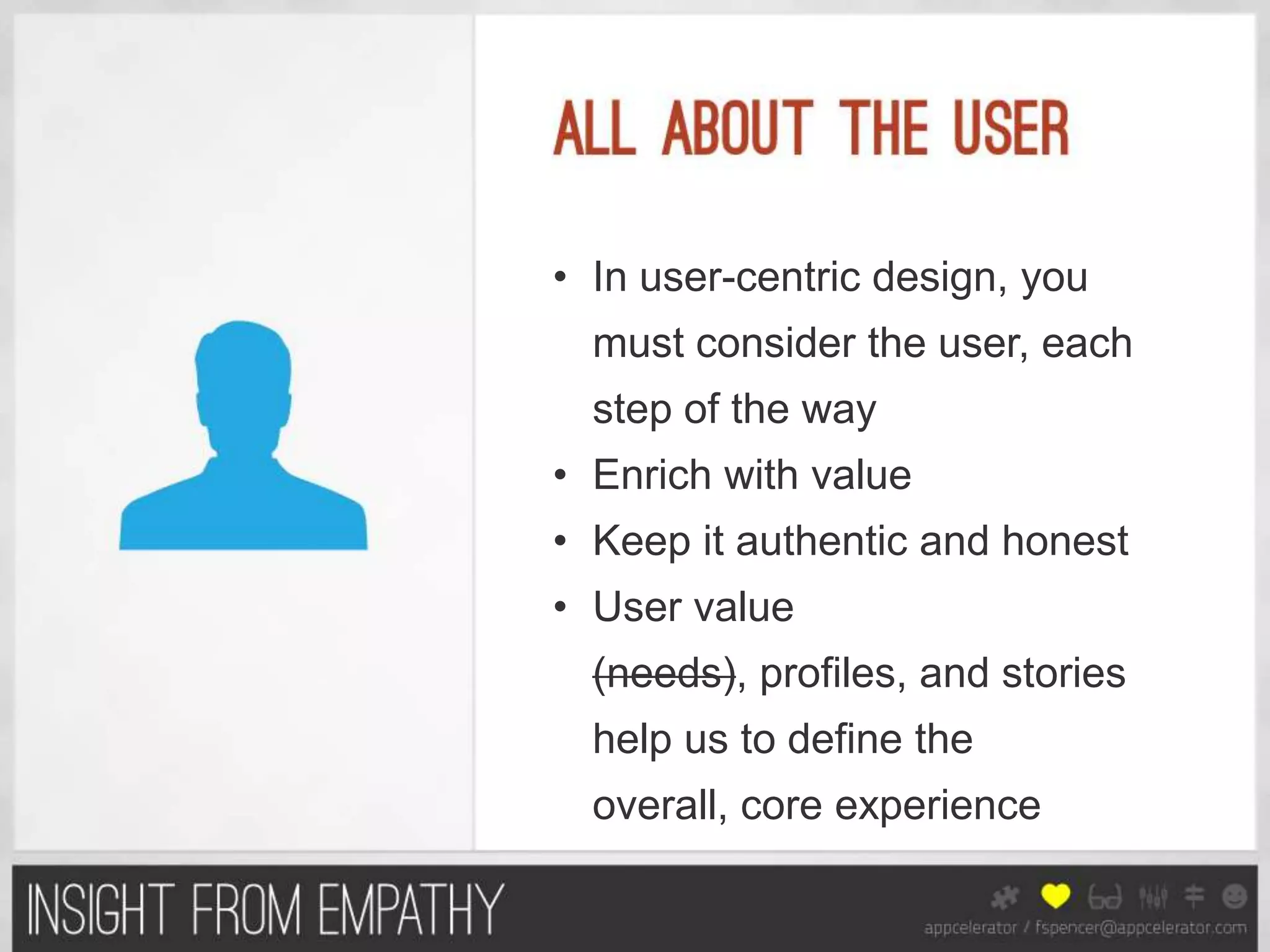 • In user-centric design, you
  must consider the user, each
  step of the way
• Enrich with value
• Keep it authentic and honest
• User value
  (needs), profiles, and stories
  help us to define the
  overall, core experience
 