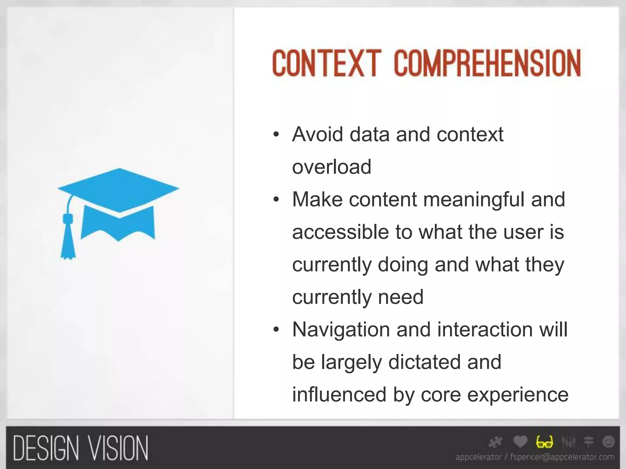 • Avoid data and context
  overload
• Make content meaningful and
  accessible to what the user is
  currently doing and what they
  currently need
• Navigation and interaction will
  be largely dictated and
  influenced by core experience
 