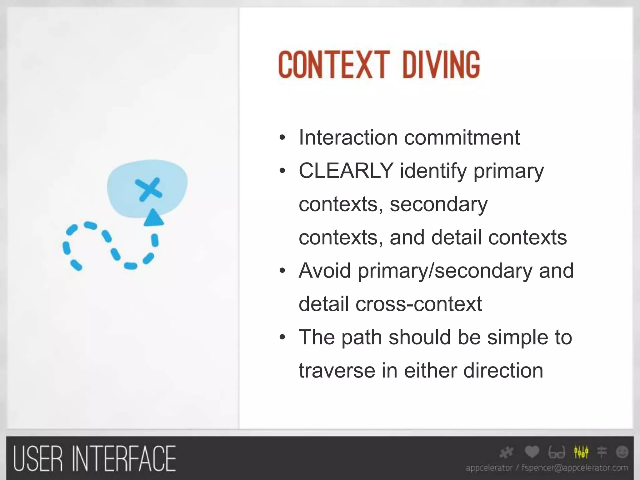• Interaction commitment
• CLEARLY identify primary
  contexts, secondary
  contexts, and detail contexts
• Avoid primary/secondary and
  detail cross-context
• The path should be simple to
  traverse in either direction
 