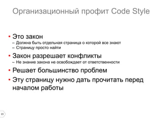 23
Организационный профит Code Style
•  Это закон
–  Должна быть отдельная страница о которой все знают
–  Страницу просто найти
•  Закон разрешает конфликты
–  Не знание закона не освобождает от ответственности
•  Решает большинство проблем
•  Эту страницу нужно дать прочитать перед
началом работы
 