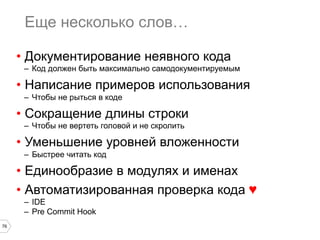 76
Еще несколько слов…
•  Документирование неявного кода
–  Код должен быть максимально самодокументируемым
•  Написание примеров использования
–  Чтобы не рыться в коде
•  Сокращение длины строки
–  Чтобы не вертеть головой и не скролить
•  Уменьшение уровней вложенности
–  Быстрее читать код
•  Единообразие в модулях и именах
•  Автоматизированная проверка кода ♥
–  IDE
–  Pre Commit Hook
 