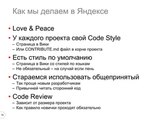 79
Как мы делаем в Яндексе
•  Love & Peace
•  У каждого проекта свой Code Style
–  Страница в Вики
–  Или CONTRIBUTE.md файл в корне проекта
•  Есть стиль по умолчанию
–  Страница в Вики со стилей по языкам
–  Не обязательный – на случай если лень
•  Стараемся использовать общепринятый
–  Так проще новым разработчикам
–  Привычней читать сторонний код
•  Code Review
–  Зависит от размера проекта
–  Как правило новички проходят обязательно
 