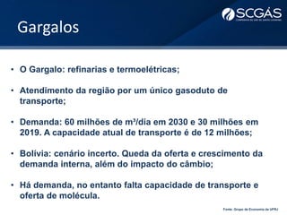 Gargalos
• O Gargalo: refinarias e termoelétricas;
• Atendimento da região por um único gasoduto de
transporte;
• Demanda: 60 milhões de m³/dia em 2030 e 30 milhões em
2019. A capacidade atual de transporte é de 12 milhões;
• Bolívia: cenário incerto. Queda da oferta e crescimento da
demanda interna, além do impacto do câmbio;
• Há demanda, no entanto falta capacidade de transporte e
oferta de molécula.
Fonte: Grupo de Economia da UFRJ
 