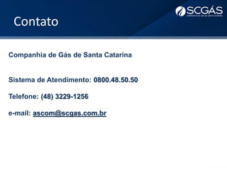 Contato
Companhia de Gás de Santa Catarina
Sistema de Atendimento: 0800.48.50.50
Telefone: (48) 3229-1256
e-mail: ascom@scgas.com.br
 