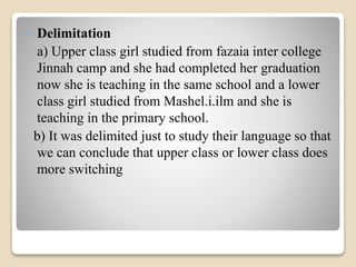  Delimitation 
a) Upper class girl studied from fazaia inter college 
Jinnah camp and she had completed her graduation 
now she is teaching in the same school and a lower 
class girl studied from Mashel.i.ilm and she is 
teaching in the primary school. 
b) It was delimited just to study their language so that 
we can conclude that upper class or lower class does 
more switching 
 