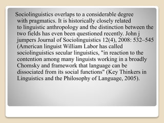 Sociolinguistics overlaps to a considerable degree 
with pragmatics. It is historically closely related 
to linguistic anthropology and the distinction between the 
two fields has even been questioned recently. John j 
jumpers Journal of Sociolinguistics 12(4), 2008: 532–545 
(American linguist William Labor has called 
sociolinguistics secular linguistics, "in reaction to the 
contention among many linguists working in a broadly 
Chomsky and framework that language can be 
dissociated from its social functions" (Key Thinkers in 
Linguistics and the Philosophy of Language, 2005). 
 