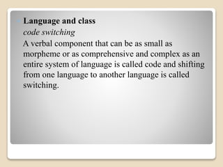 Language and class 
code switching 
A verbal component that can be as small as 
morpheme or as comprehensive and complex as an 
entire system of language is called code and shifting 
from one language to another language is called 
switching. 
 