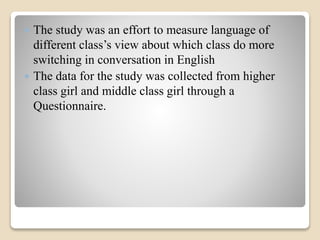  The study was an effort to measure language of 
different class’s view about which class do more 
switching in conversation in English 
 The data for the study was collected from higher 
class girl and middle class girl through a 
Questionnaire. 
 