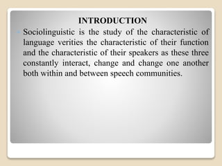 INTRODUCTION 
 Sociolinguistic is the study of the characteristic of 
language verities the characteristic of their function 
and the characteristic of their speakers as these three 
constantly interact, change and change one another 
both within and between speech communities. 
 