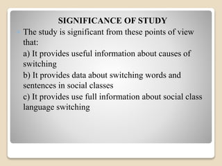 SIGNIFICANCE OF STUDY 
 The study is significant from these points of view 
that: 
a) It provides useful information about causes of 
switching 
b) It provides data about switching words and 
sentences in social classes 
c) It provides use full information about social class 
language switching 
 